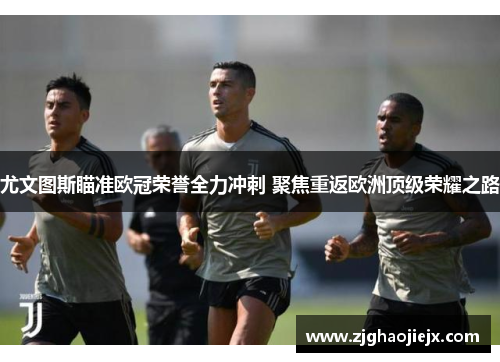 尤文图斯瞄准欧冠荣誉全力冲刺 聚焦重返欧洲顶级荣耀之路