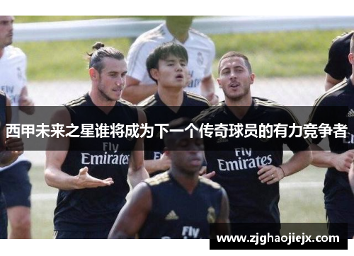 西甲未来之星谁将成为下一个传奇球员的有力竞争者 西甲未来之星谁将成为下一个传奇球员的有力竞争者