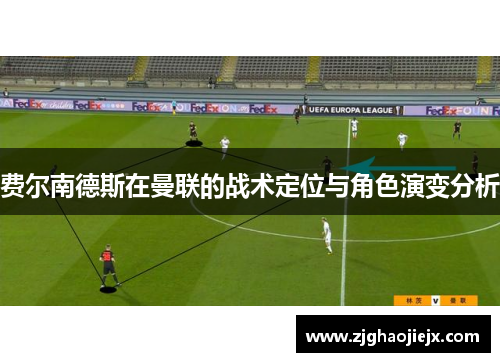 费尔南德斯在曼联的战术定位与角色演变分析 费尔南德斯在曼联的战术定位与角色演变分析
