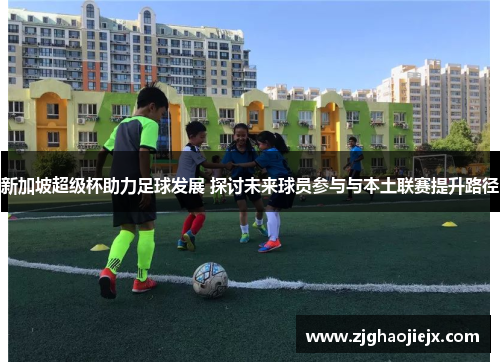 新加坡超级杯助力足球发展 探讨未来球员参与与本土联赛提升路径