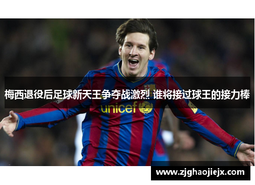梅西退役后足球新天王争夺战激烈 谁将接过球王的接力棒